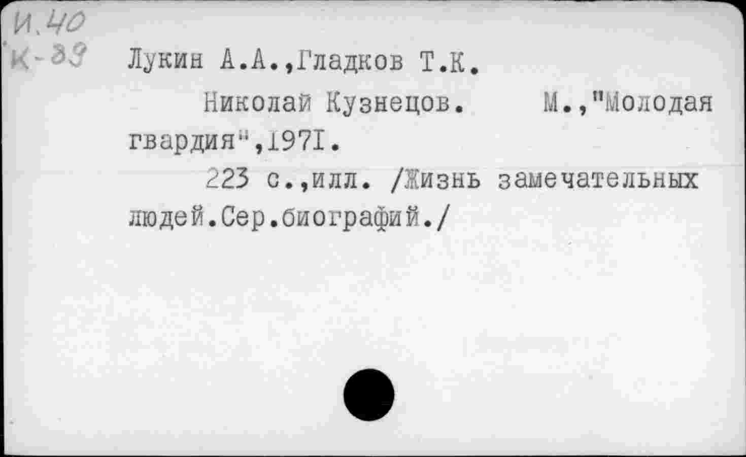 ﻿Лукин А.А.,Гладков Т.К.
Николай Кузнецов. М.,"Молодая гвардия",1971.
223 с.,илл. /Жизнь замечательных людей.Сер.биографий./